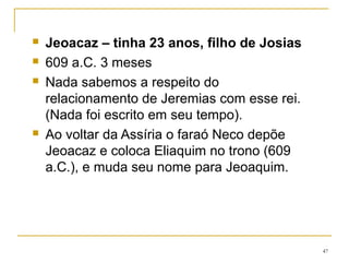 Jeremias diz ao rei que quando morrer não merece ser
sepultado, mas como um jumento deveria ser jogado
para fora das muralhas de Jerusalém, porque, ao
contrário de seu pai Josias, "não conhece o Senhor".
Jeoaquim ordena sua prisão.
Urias foge para o Egito, é capturado e morto.(26.20-
23)
Jeremias é protegido pela família de Safã (cap 26-24),
uma família de escribas que o apoiaria nos anos
seguintes.
47
 