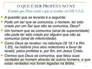 5
O QUE É SER PROFETA NO VT
É aquele que faz a leitura dos sinais de Deus;
 Os profetas viram os eventos históricos e os interpretaram
como sendo a ação de Deus.
É aquele que anuncia; (assim diz o Senhor)
 Profetizaram até João Batista. Lc 16.16 e Jr 31.31-34
É aquele que denunciava os falsos profetas que legitimavam
o desmando dos reis e governantes em nome de Deus.
 