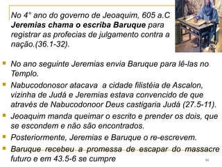 50
Joaquim e 10000 judeus (2 Rs 24.14), dentre eles Ezequiel
são exilados para a Babilônia, foi libertado 36 anos depois
pelo filho e sucessor de Nabucodonosor (2 Rs 25.27-30).
A deportação de Joaquim com a corte e a classe dirigente
tinha o intuito de impedir qualquer possibilidade de
revolta, e junto foram os utensílios do templo.
O primeiro aposentado da Bíblia. 52.33,34
No seu lugar, os babilônios deixaram seu tio, outro filho de
Josias, de nome Matanias e mudam seu nome para
Zedequias.
 
