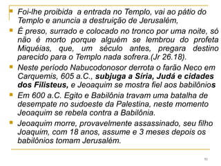 51
Zedequias – 21 anos, filho de Josias (1.3)
597-587 a.C. - 11 anos. - Caps. 24; 29; 37; 38; 51.59,60
Filho mais novo de Josias e foi o último rei de Judá.
Jeremias escreveu aos exilados (29.1-23) para desfazer as
ilusões alimentadas por falsos profetas.
A falsa profecia de Hananias 32.1,2
A resposta de Jeremias 28.15 e 28.17
Quem prende Jeremias 37.13
Zedequias e Jeremias: viajavam juntos 51.59; pede que ore
em “nosso favor” 37.3, confidencias 38.19.
 