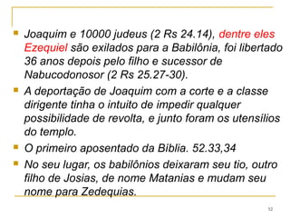 52
 Zedequias pagou altos tributos aos
babilônicos e, quando deixou de pagá-los,
firmou um acordo com o Egito.
 Jeremias opõe-se, e afirma a rendição
imediata (38.17); acusado de favorecer ao
inimigo é espancado e preso por muito
tempo numa cela subterrânea e depois
transferido para o pátio do palácio e
alimentado com pão (37.21)
 Posteriormente é colocado num poço para
morrer de fome (38.6)
 É salvo pela intervenção de um oficial do
palácio 38.13.
 