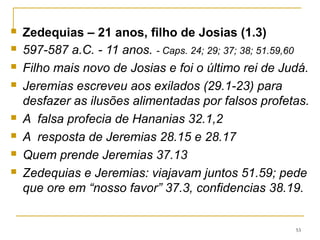53
Em 587 Nabucodonosor sitia Jerusalém por (18
meses), o exército entra saqueia a cidade, a incendeia e
derruba as muralhas (39.1-8).
Em Ribla (na Síria), manda executar os filhos de Zedequias
diante dos seus olhos, e mata os nobres de Judá.(39.6)
Fura os olhos de Zedequias e o leva preso.
Ocorre a segunda deportação que durou 70 anos.
Em Judá ficou o povo lavrador da terra (39.10)
Jeremias recebeu a oferta de uma vida confortável na
corte, preferiu ficar em Judá. (40.5 e 6).
Gedalias é o novo governador de Judá
 