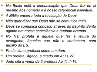 O QUE É SER PROFETA NO NT
Cremos que Deus existe e que se revelou. ver
Hb 1.1-2.
A questão que se levanta é a seguinte:
Pode um ser que se comunica, o homem, ter sido criado por
um Ser que não se comunica, Deus?
Um homem que se comunica (sinal de superioridade) não
pode ter sido criado por alguém que não se comunica (sinal
de inferioridade).
Cremos que Deus se comunica, que falou suas verdades ao
homem através de outros homens, e que estas verdades nos
foram legadas na Bíblia.
Deus se revela na natureza (Sl 19.1 e Rm 1.20), na história
(nos atos redentores a favor de Israel), pelos profetas e, por
fim, em Jesus Cristo.
6
 