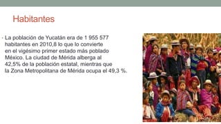Habitantes
• La población de Yucatán era de 1 955 577
habitantes en 2010,8 lo que lo convierte
en el vigésimo primer estado más poblado de
México. La ciudad de Mérida alberga al
42,5% de la población estatal, mientras que
la Zona Metropolitana de Mérida ocupa el 49,3 %.
 