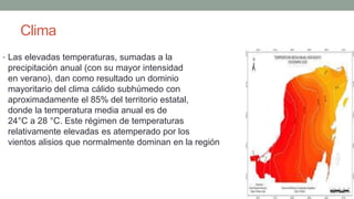 Clima
• Las elevadas temperaturas, sumadas a la
precipitación anual (con su mayor intensidad
en verano), dan como resultado un dominio
mayoritario del clima cálido subhúmedo con
aproximadamente el 85% del territorio estatal,
donde la temperatura media anual es de
24°C a 28 °C. Este régimen de temperaturas
relativamente elevadas es atemperado por los
vientos alisios que normalmente dominan en la región
 
