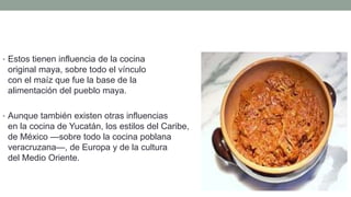 • Estos tienen influencia de la cocina
original maya, sobre todo el vínculo
con el maíz que fue la base de la
alimentación del pueblo maya.
• Aunque también existen otras influencias
en la cocina de Yucatán, los estilos del Caribe,
de México —sobre todo la cocina poblana y
veracruzana—, de Europa y de la cultura
del Medio Oriente.
 