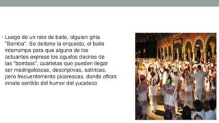 • Luego de un rato de baile, alguien grita
"Bomba". Se detiene la orquesta, el baile se
interrumpe para que alguno de los
actuantes exprese los agudos decires de
las "bombas", cuartetas que pueden llegar a
ser madrigalescas, descriptivas, satíricas,
pero frecuentemente picarescas, donde aflora el
innato sentido del humor del yucateco
 