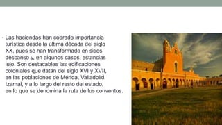 • Las haciendas han cobrado importancia
turística desde la última década del siglo
XX, pues se han transformado en sitios de
descanso y, en algunos casos, estancias de
lujo. Son destacables las edificaciones
coloniales que datan del siglo XVI y XVII,
en las poblaciones de Mérida, Valladolid,
Izamal, y a lo largo del resto del estado,
en lo que se denomina la ruta de los conventos.
 