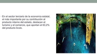 • En el sector terciario de la economía estatal,
el más importante por su contribución al
producto interno del estado, destacan el
turismo y el comercio, que aportan el 63,2%
del producto bruto.
 