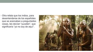 • Otra relata que los indios, para
desentenderse de los españoles
que se acercaban a preguntarles
cosas, les decían “yucatán”, que
significaría “yo no soy de aquí”.
 