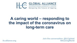A caring world – responding to
the impact of the coronavirus on
long-term care
Join the conversation: @ILCglobal
#ACaringWorldilc-alliance.org
 
