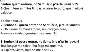 Entrada
Senhor quem entrará, no Santuário p’ra Te louvar? 2x
1-Quem tem as mãos limpas, o coração puro, quem não é
vaidoso...