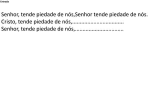 Entrada
Senhor, tende piedade de nós,Senhor tende piedade de nós.
Cristo, tende piedade de nós,..............................