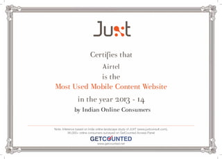 Certifies that 
Airtel 
is the 
Most Used Mobile Content Website 
in the year 2013 - 14 
by Indian Online Consumers 
Note: Inference based on India online landscape study of JUXT (www.juxtconsult.com), 
36,000+ online consumers surveyed on GetCounted Access Panel 
www.getcounted.net 

