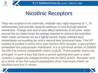 Nicotinic Receptors
They are coupled to ion channels, mediate very rapid response (0.1_10
milliseconds) and provide aqueous pathway to ions through plasma
membrane. Charge and size of ions affect selectivity of ion pore. water
around the ion determines the energy required to remove the hydration
shell. water surrounds ion as a tightly bound, highly ordered layer
immediately surrounding ion and a second less structured layer. First NT
isolated & purified in active form was nicotinic ACh receptor, a glycoprotein
embedded into polysynaptic membrane. It is a cylindrical protein of 250000
Da with five subunit polypeptide chains (α2β δ). These peptide chains are
ɣ
arranged in such a way that have a central opening and each chain
ɑ
contains a negatively charged binding site for QAG of ACh. Receptor exist
as a dimer of two five subunit polypeptide chain monomers linked via
disulfide bond b/w chains.
𝛿
13
 