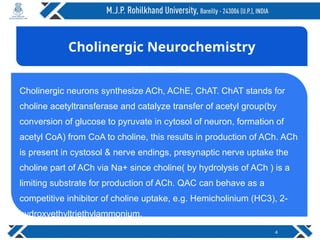 4
Cholinergic neurons synthesize ACh, AChE, ChAT. ChAT stands for
choline acetyltransferase and catalyze transfer of acetyl group(by
conversion of glucose to pyruvate in cytosol of neuron, formation of
acetyl CoA) from CoA to choline, this results in production of ACh. ACh
is present in cystosol & nerve endings, presynaptic nerve uptake the
choline part of ACh via Na+ since choline( by hydrolysis of ACh ) is a
limiting substrate for production of ACh. QAC can behave as a
competitive inhibitor of choline uptake, e.g. Hemicholinium (HC3), 2-
hydroxyethyltriethylammonium.
Cholinergic Neurochemistry
 