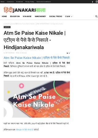 Home  KyaKaise Atm Se Paise Kaise Nikale | एटीएम से पैसे कै से िनकाले - Hindijanakariwala
KyaKaise
Atm Se Paise Kaise Nikale |
एटीएम से पैसे कै से िनकाले -
Hindijanakariwala
By िहंदी जानकारी वाला - सोमवार, 25 मई 2020
Atm Se Paise Kaise Nikale | एटीएम से पैसे कै से िनकाले
हेलो फ् र स, Atm Se Paise Kaise Nikale | एटीएम से पैसे कै से
िनकाले. िडिजटल दुिनया म लगभग सभी को पता होता है एटीएम से पैसे कै से िनकाले.
लेिकन कु छ हमारे ऐसे भाई, बहन है िजनको पता नहीं. ATM या है, एटीएम से पैसे कै से
िनकाले. वह अभी अभी New ATM Card यूज़ कर रहे है.
पहले का जमाना चला गया. लंबे-लंबे Line म खड़े होकर बकॲ से पैसे िनकालते रहते थे.
लेिकन आज हम मोबाइल से पैसे भेजते ह लेते ह.
About Contact us Disclaimer Privacy Policy Terms And Conditions
 0
HOME EDUCATION KYA KAISE MAKE MONEY SOCIAL TRICKS C & M
 