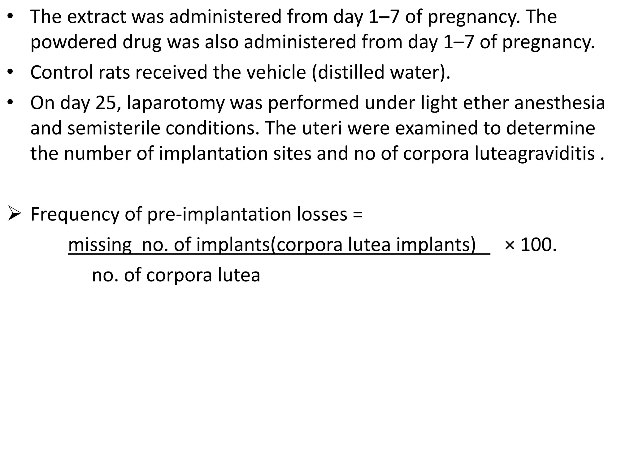 • The extract was administered from day 1–7 of pregnancy. The
powdered drug was also administered from day 1–7 of pregnancy.
• Control rats received the vehicle (distilled water).
• On day 25, laparotomy was performed under light ether anesthesia
and semisterile conditions. The uteri were examined to determine
the number of implantation sites and no of corpora luteagraviditis .
 Frequency of pre-implantation losses =
missing no. of implants(corpora lutea implants) × 100.
no. of corpora lutea
 