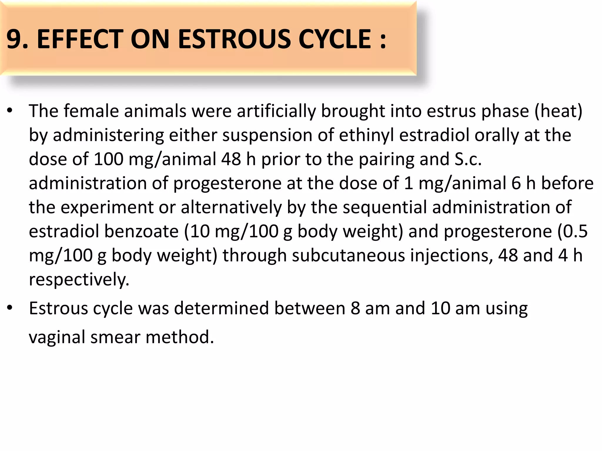 9. EFFECT ON ESTROUS CYCLE :
• The female animals were artificially brought into estrus phase (heat)
by administering either suspension of ethinyl estradiol orally at the
dose of 100 mg/animal 48 h prior to the pairing and S.c.
administration of progesterone at the dose of 1 mg/animal 6 h before
the experiment or alternatively by the sequential administration of
estradiol benzoate (10 mg/100 g body weight) and progesterone (0.5
mg/100 g body weight) through subcutaneous injections, 48 and 4 h
respectively.
• Estrous cycle was determined between 8 am and 10 am using
vaginal smear method.
 