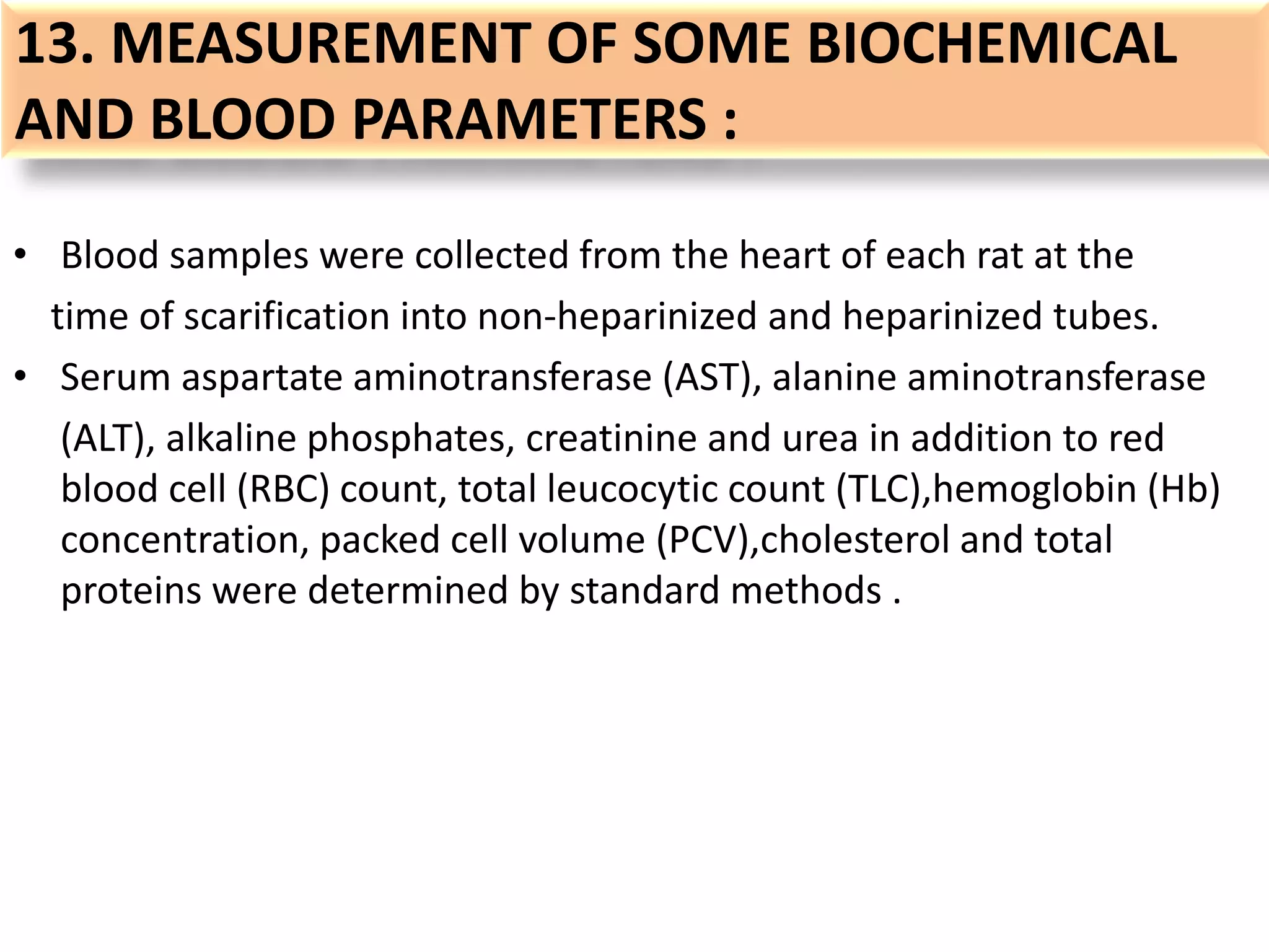 13. MEASUREMENT OF SOME BIOCHEMICAL
AND BLOOD PARAMETERS :
• Blood samples were collected from the heart of each rat at the
time of scarification into non-heparinized and heparinized tubes.
• Serum aspartate aminotransferase (AST), alanine aminotransferase
(ALT), alkaline phosphates, creatinine and urea in addition to red
blood cell (RBC) count, total leucocytic count (TLC),hemoglobin (Hb)
concentration, packed cell volume (PCV),cholesterol and total
proteins were determined by standard methods .
 