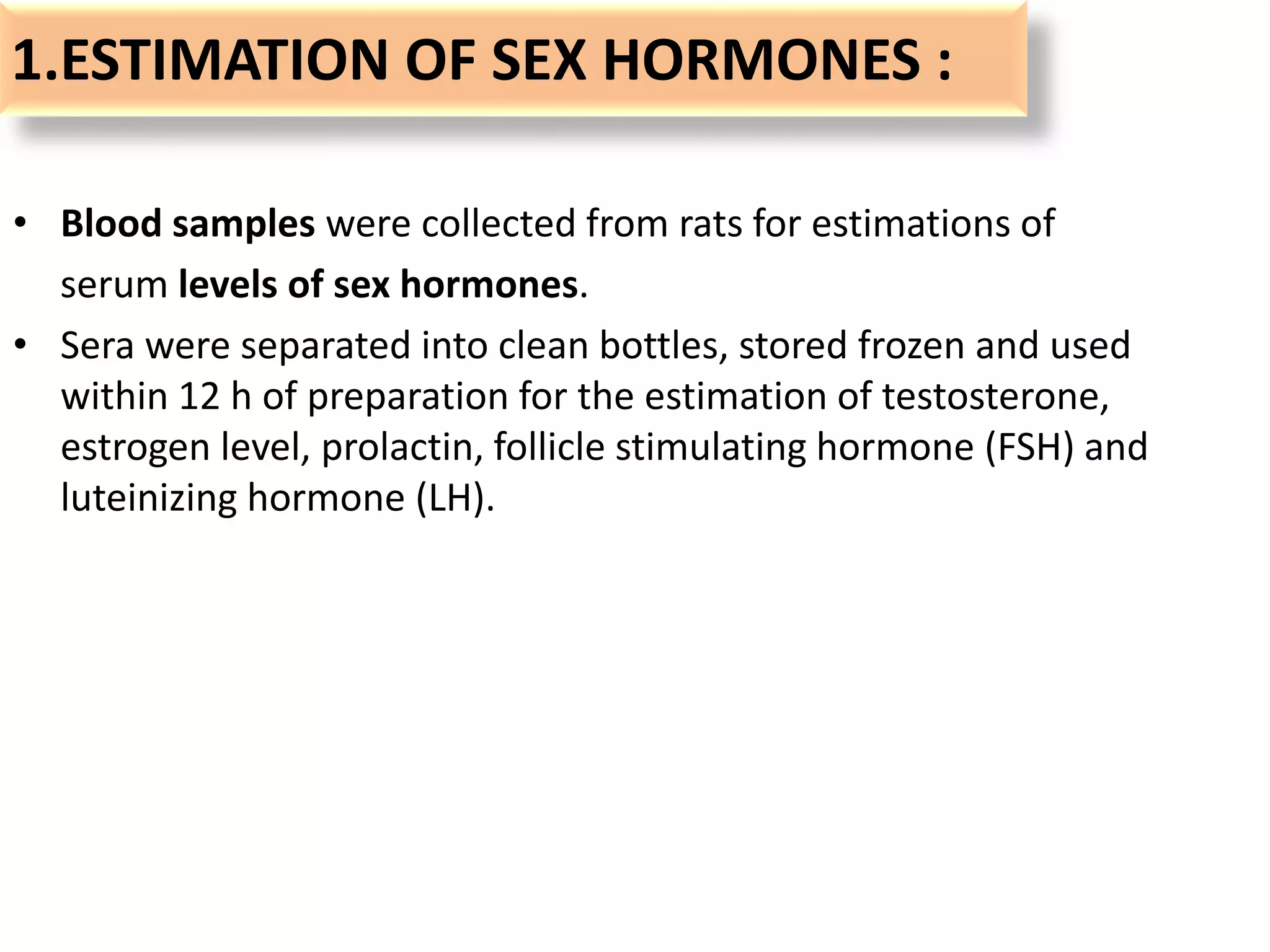 1.ESTIMATION OF SEX HORMONES :
• Blood samples were collected from rats for estimations of
serum levels of sex hormones.
• Sera were separated into clean bottles, stored frozen and used
within 12 h of preparation for the estimation of testosterone,
estrogen level, prolactin, follicle stimulating hormone (FSH) and
luteinizing hormone (LH).
 
