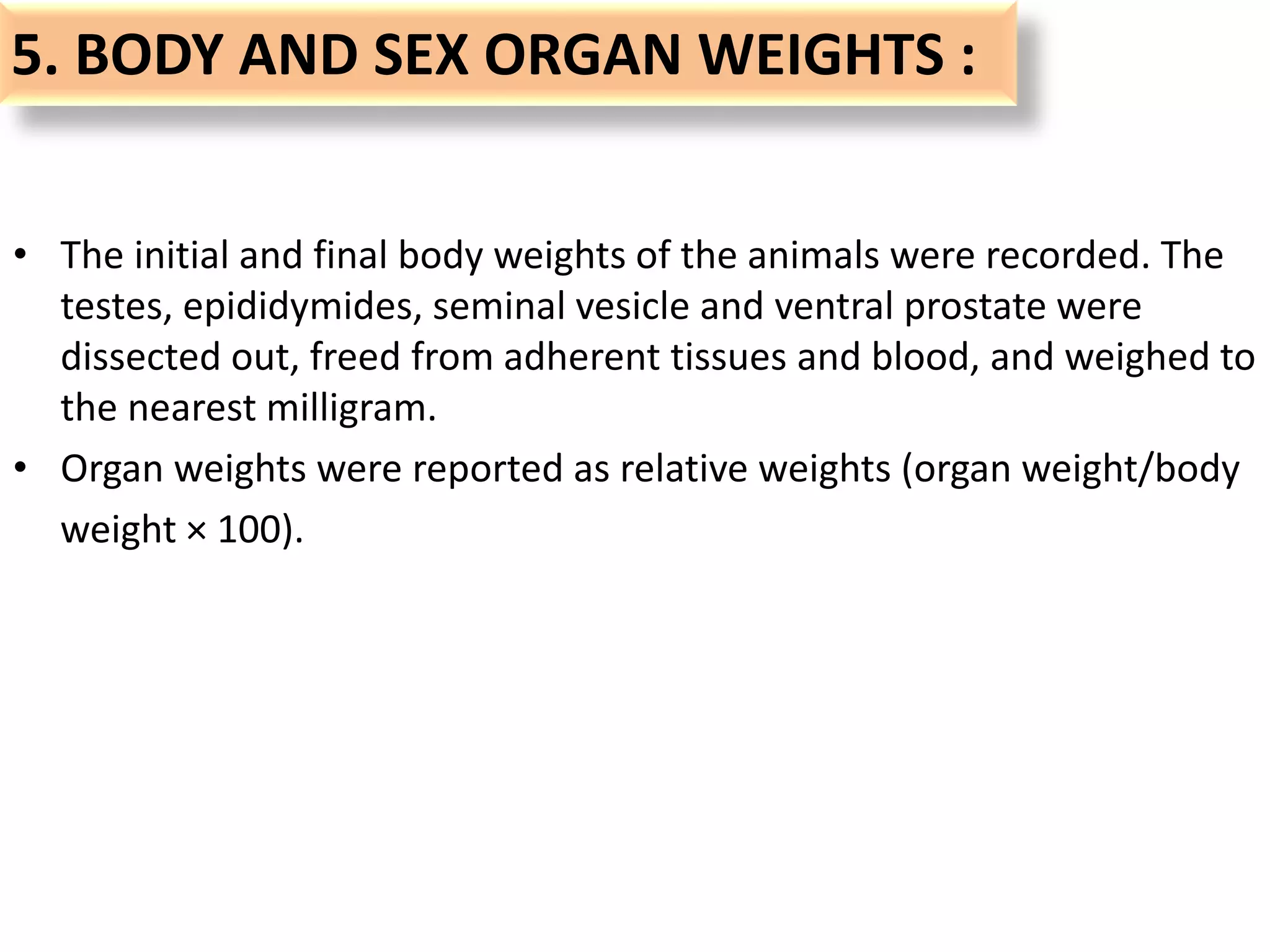 5. BODY AND SEX ORGAN WEIGHTS :
• The initial and final body weights of the animals were recorded. The
testes, epididymides, seminal vesicle and ventral prostate were
dissected out, freed from adherent tissues and blood, and weighed to
the nearest milligram.
• Organ weights were reported as relative weights (organ weight/body
weight × 100).
 