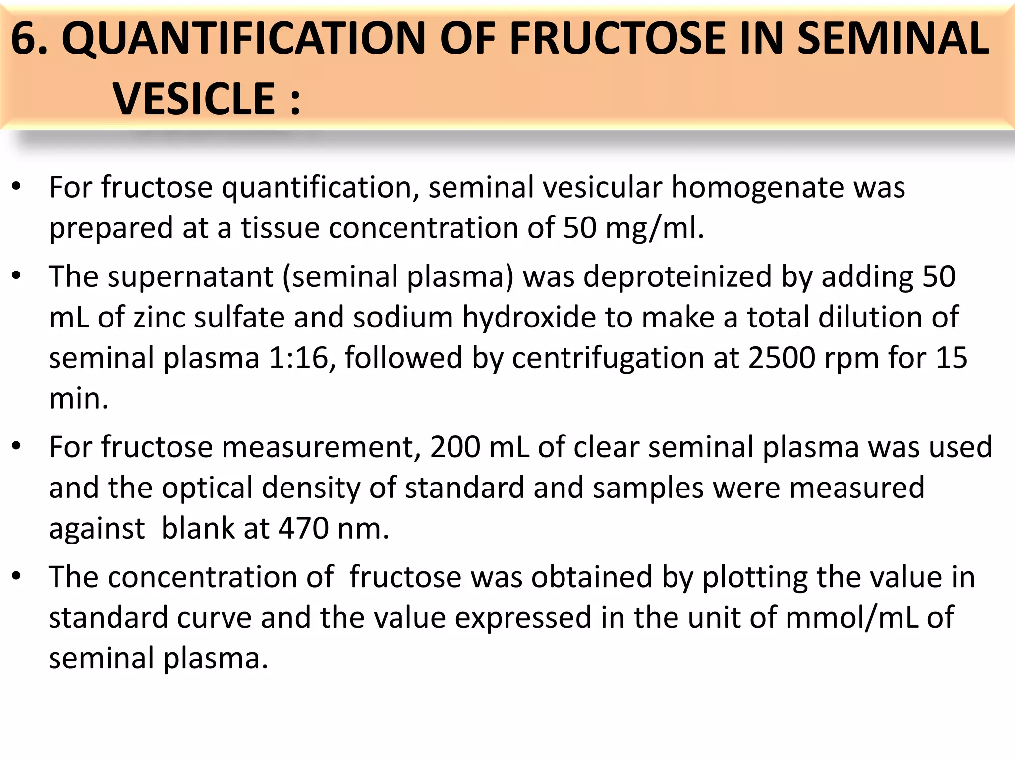 6. QUANTIFICATION OF FRUCTOSE IN SEMINAL
VESICLE :
• For fructose quantification, seminal vesicular homogenate was
prepared at a tissue concentration of 50 mg/ml.
• The supernatant (seminal plasma) was deproteinized by adding 50
mL of zinc sulfate and sodium hydroxide to make a total dilution of
seminal plasma 1:16, followed by centrifugation at 2500 rpm for 15
min.
• For fructose measurement, 200 mL of clear seminal plasma was used
and the optical density of standard and samples were measured
against blank at 470 nm.
• The concentration of fructose was obtained by plotting the value in
standard curve and the value expressed in the unit of mmol/mL of
seminal plasma.
 
