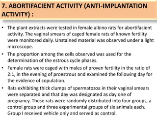 7. ABORTIFACIENT ACTIVITY (ANTI-IMPLANTATION
ACTIVITY) :
• The plant extracts were tested in female albino rats for abortifacient
activity. The vaginal smears of caged female rats of known fertility
were monitored daily. Unstained material was observed under a light
microscope.
• The proportion among the cells observed was used for the
determination of the estrous cycle phases.
• Female rats were caged with males of proven fertility in the ratio of
2:1, in the evening of proestrous and examined the following day for
the evidence of copulation.
• Rats exhibiting thick clumps of spermatozoa in their vaginal smears
were separated and that day was designated as day one of
pregnancy. These rats were randomly distributed into four groups, a
control group and three experimental groups of six animals each.
Group I received vehicle only and served as control.
 