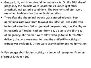 • Groups II, III, and IV received different extracts. On the 10th day of
pregnancy the animals were laparotomies under light ether
anesthesia using sterile conditions. The two horns of uteri were
examined to determine the implantation sites.
• Thereafter the abdominal wound was sutured in layers. Post
operational care was taken to avoid any infection. The extract to
be tested were then fed to operated pregnant rats, specified by an
intragastric soft rubber catheter from day 11 up to the 15th day
of pregnancy. The animals were allowed to go to full term. After
delivery the pups were counted and the antifertility activity of
extract was evaluated. Litters were examined for any malformation.
 Percentage abortifacient activity = number of resorptions/number
of corpus luteum × 100
 
