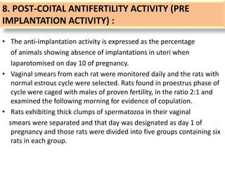8. POST-COITAL ANTIFERTILITY ACTIVITY (PRE
IMPLANTATION ACTIVITY) :
• The anti-implantation activity is expressed as the percentage
of animals showing absence of implantations in uteri when
laparotomised on day 10 of pregnancy.
• Vaginal smears from each rat were monitored daily and the rats with
normal estrous cycle were selected. Rats found in proestrus phase of
cycle were caged with males of proven fertility, in the ratio 2:1 and
examined the following morning for evidence of copulation.
• Rats exhibiting thick clumps of spermatozoa in their vaginal
smears were separated and that day was designated as day 1 of
pregnancy and those rats were divided into five groups containing six
rats in each group.
 