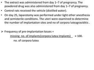 • The extract was administered from day 1–7 of pregnancy. The
powdered drug was also administered from day 1–7 of pregnancy.
• Control rats received the vehicle (distilled water).
• On day 25, laparotomy was performed under light ether anesthesia
and semisterile conditions. The uteri were examined to determine
the number of implantation sites and no of corpora luteagraviditis .
 Frequency of pre-implantation losses =
missing no. of implants(corpora lutea implants) × 100.
no. of corpora lutea
 