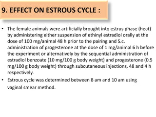 9. EFFECT ON ESTROUS CYCLE :
• The female animals were artificially brought into estrus phase (heat)
by administering either suspension of ethinyl estradiol orally at the
dose of 100 mg/animal 48 h prior to the pairing and S.c.
administration of progesterone at the dose of 1 mg/animal 6 h before
the experiment or alternatively by the sequential administration of
estradiol benzoate (10 mg/100 g body weight) and progesterone (0.5
mg/100 g body weight) through subcutaneous injections, 48 and 4 h
respectively.
• Estrous cycle was determined between 8 am and 10 am using
vaginal smear method.
 