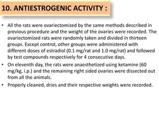 10. ANTIESTROGENIC ACTIVITY :
• All the rats were ovariectomized by the same methods described in
previous procedure and the weight of the ovaries were recorded. The
ovariectomized rats were randomly taken and divided in thirteen
groups. Except control, other groups were administered with
different doses of estradiol (0.1 mg/rat and 1.0 mg/rat) and followed
by test compounds respectively for 4 consecutive days.
• On eleventh day, the rats were anaesthetized using ketamine (60
mg/kg, i.p.) and the remaining right sided ovaries were dissected out
from all the animals.
• Properly cleaned, dries and their respective weights were recorded.
 