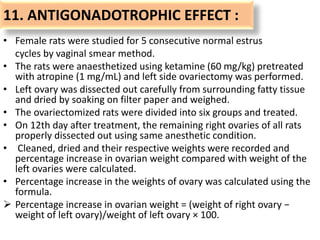 11. ANTIGONADOTROPHIC EFFECT :
• Female rats were studied for 5 consecutive normal estrus
cycles by vaginal smear method.
• The rats were anaesthetized using ketamine (60 mg/kg) pretreated
with atropine (1 mg/mL) and left side ovariectomy was performed.
• Left ovary was dissected out carefully from surrounding fatty tissue
and dried by soaking on filter paper and weighed.
• The ovariectomized rats were divided into six groups and treated.
• On 12th day after treatment, the remaining right ovaries of all rats
properly dissected out using same anesthetic condition.
• Cleaned, dried and their respective weights were recorded and
percentage increase in ovarian weight compared with weight of the
left ovaries were calculated.
• Percentage increase in the weights of ovary was calculated using the
formula.
 Percentage increase in ovarian weight = (weight of right ovary −
weight of left ovary)/weight of left ovary × 100.
 