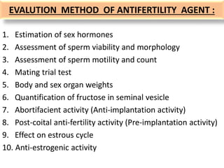 EVALUTION METHOD OF ANTIFERTILITY AGENT :
1. Estimation of sex hormones
2. Assessment of sperm viability and morphology
3. Assessment of sperm motility and count
4. Mating trial test
5. Body and sex organ weights
6. Quantification of fructose in seminal vesicle
7. Abortifacient activity (Anti-implantation activity)
8. Post-coital anti-fertility activity (Pre-implantation activity)
9. Effect on estrous cycle
10. Anti-estrogenic activity
 
