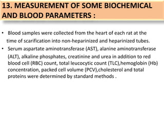 13. MEASUREMENT OF SOME BIOCHEMICAL
AND BLOOD PARAMETERS :
• Blood samples were collected from the heart of each rat at the
time of scarification into non-heparinized and heparinized tubes.
• Serum aspartate aminotransferase (AST), alanine aminotransferase
(ALT), alkaline phosphates, creatinine and urea in addition to red
blood cell (RBC) count, total leucocytic count (TLC),hemoglobin (Hb)
concentration, packed cell volume (PCV),cholesterol and total
proteins were determined by standard methods .
 