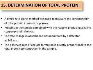 15. DETERMINATION OF TOTAL PROTEIN :
• A timed rate biuret method was used to measure the concentration
of total protein in serum or plasma.
• Proteins in the sample combined with the reagent producing alkaline
copper-protein chelate.
• The rate change in absorbance was monitored by a detector
at 545 nm.
• The observed rate of chelate formation is directly proportional to the
total protein concentration in the sample.
 