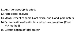 11.Anti- gonadotrophic effect
12.Histological analysis
13.Measurement of some biochemical and blood parameters
14.Determination of testicular and serum cholesterol (Chod
PAP method)
15.Determination of total protein
 