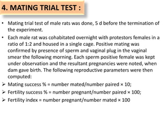4. MATING TRIAL TEST :
• Mating trial test of male rats was done, 5 d before the termination of
the experiment.
• Each male rat was cohabitated overnight with protestors females in a
ratio of 1:2 and housed in a single cage. Positive mating was
confirmed by presence of sperm and vaginal plug in the vaginal
smear the following morning. Each sperm positive female was kept
under observation and the resultant pregnancies were noted, when
dam gave birth. The following reproductive parameters were then
computed:
 Mating success % = number mated/number paired × 10;
 Fertility success % = number pregnant/number paired × 100;
 Fertility index = number pregnant/number mated × 100
 