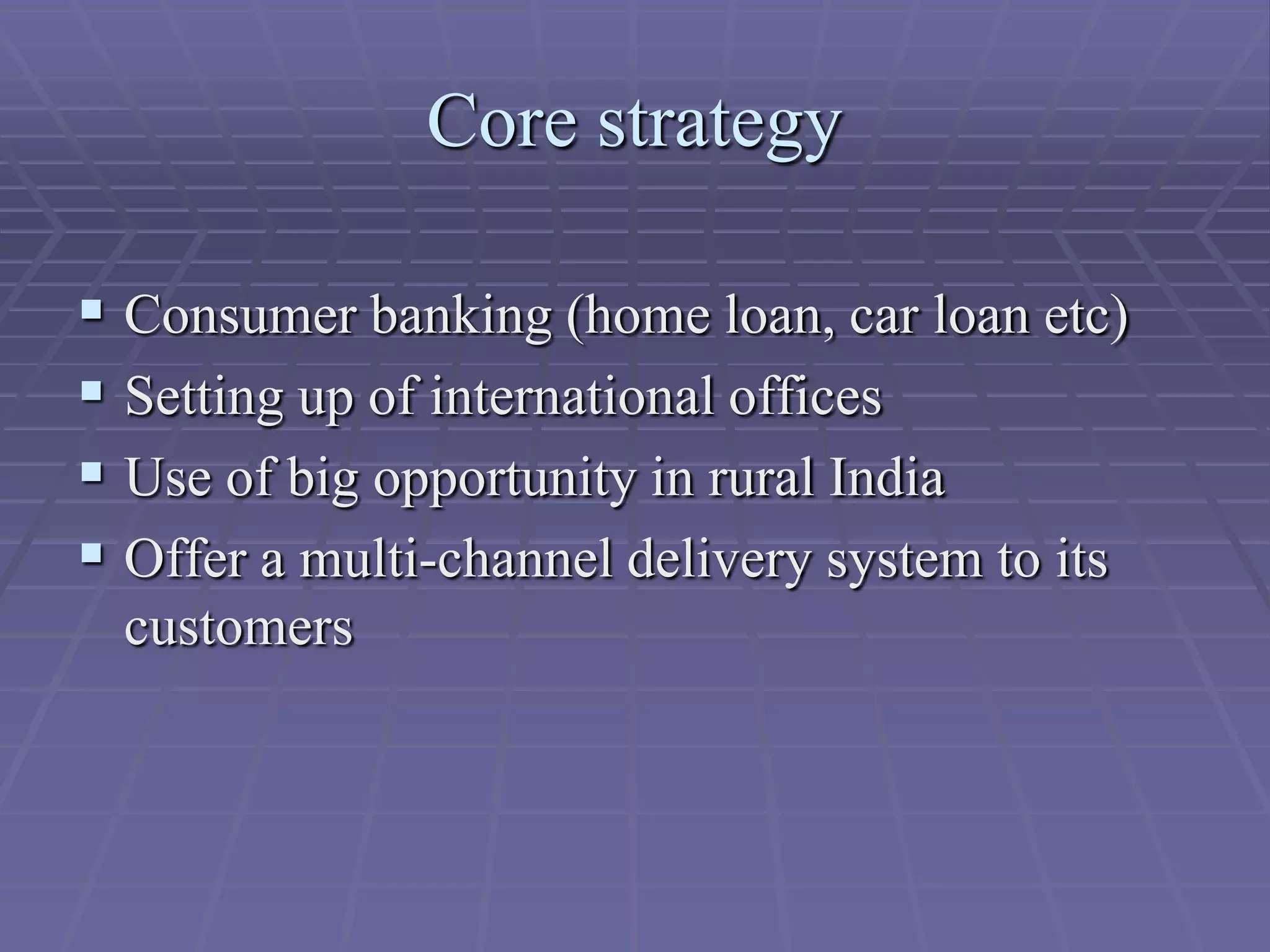 Core strategy

 Consumer banking (home loan, car loan etc)
 Setting up of international offices
 Use of big opportunity in rural India
 Offer a multi-channel delivery system to its
  customers
 