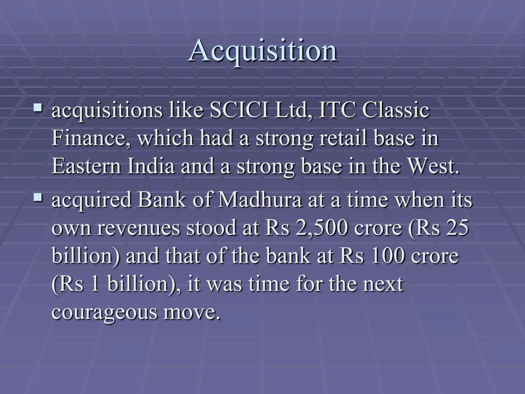 Acquisition
 acquisitions like SCICI Ltd, ITC Classic
  Finance, which had a strong retail base in
  Eastern India and a strong base in the West.
 acquired Bank of Madhura at a time when its
  own revenues stood at Rs 2,500 crore (Rs 25
  billion) and that of the bank at Rs 100 crore
  (Rs 1 billion), it was time for the next
  courageous move.
 