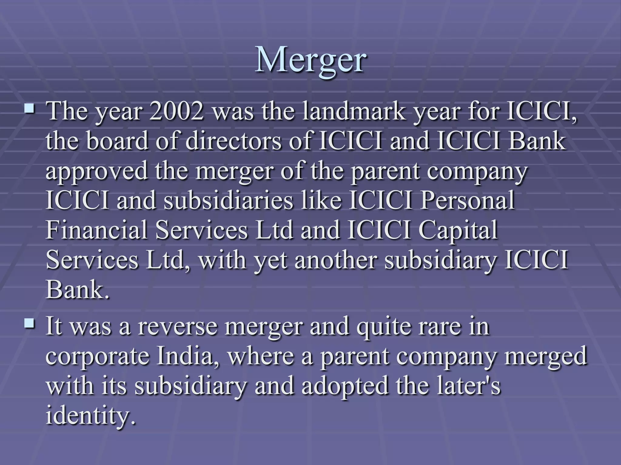 Merger
 The year 2002 was the landmark year for ICICI,
  the board of directors of ICICI and ICICI Bank
  approved the merger of the parent company
  ICICI and subsidiaries like ICICI Personal
  Financial Services Ltd and ICICI Capital
  Services Ltd, with yet another subsidiary ICICI
  Bank.
 It was a reverse merger and quite rare in
  corporate India, where a parent company merged
  with its subsidiary and adopted the later's
  identity.
 