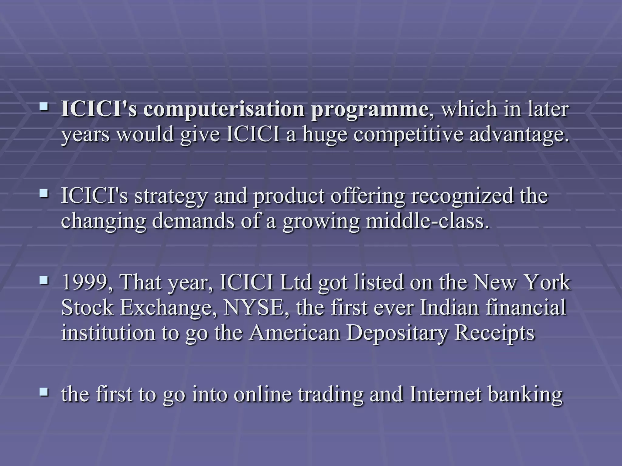  ICICI's computerisation programme, which in later
  years would give ICICI a huge competitive advantage.

 ICICI's strategy and product offering recognized the
  changing demands of a growing middle-class.

 1999, That year, ICICI Ltd got listed on the New York
  Stock Exchange, NYSE, the first ever Indian financial
  institution to go the American Depositary Receipts

 the first to go into online trading and Internet banking
 