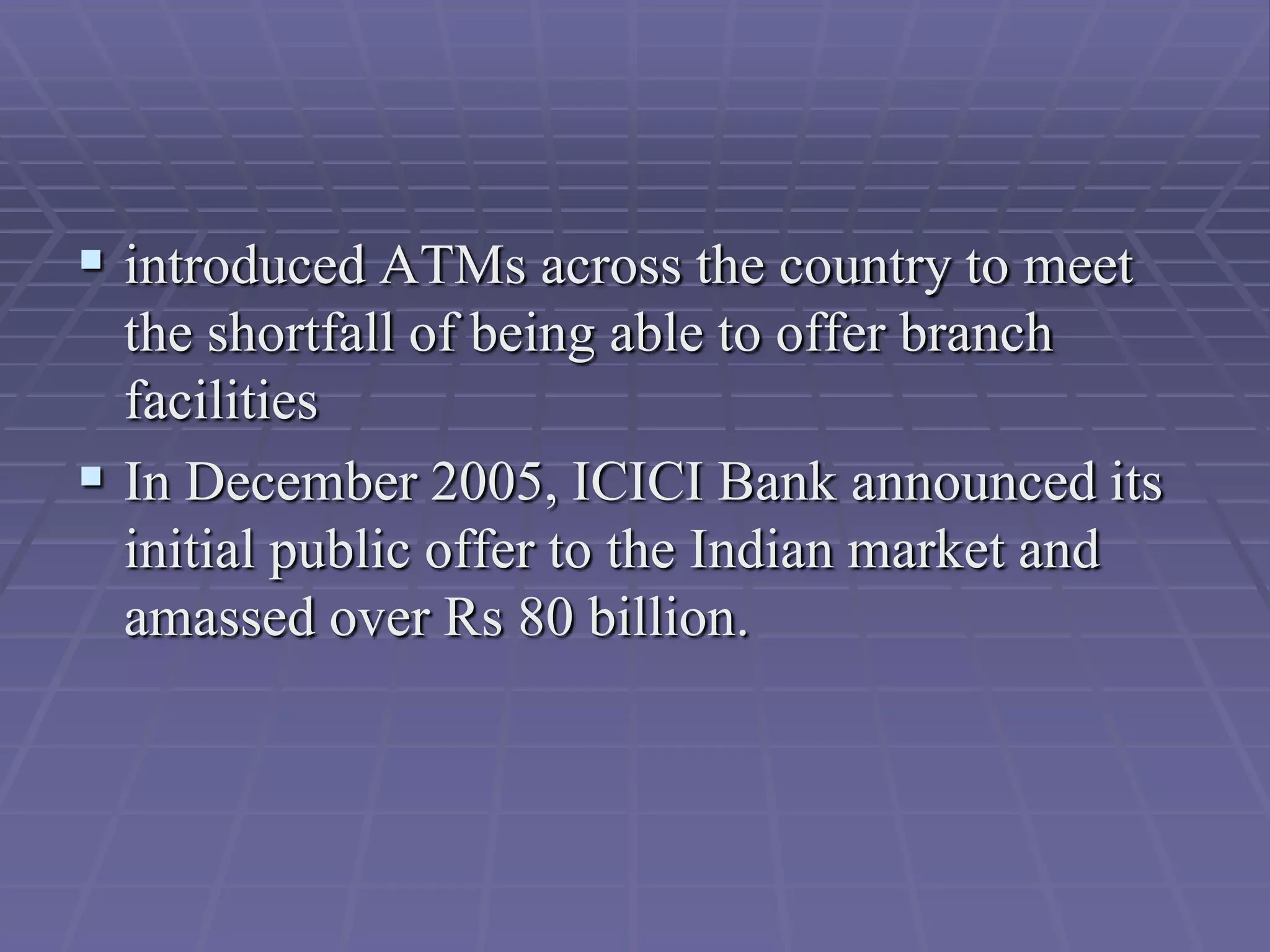  introduced ATMs across the country to meet
  the shortfall of being able to offer branch
  facilities
 In December 2005, ICICI Bank announced its
  initial public offer to the Indian market and
  amassed over Rs 80 billion.
 