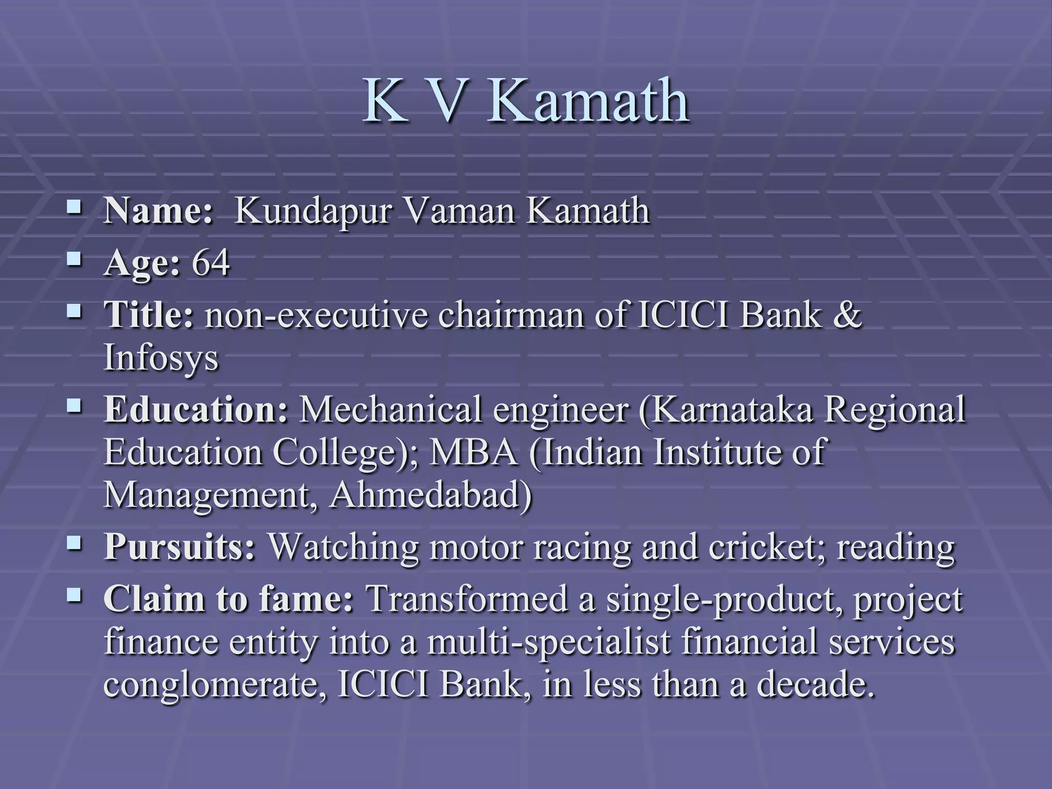 K V Kamath
 Name: Kundapur Vaman Kamath
 Age: 64
 Title: non-executive chairman of ICICI Bank &
  Infosys
 Education: Mechanical engineer (Karnataka Regional
  Education College); MBA (Indian Institute of
  Management, Ahmedabad)
 Pursuits: Watching motor racing and cricket; reading
 Claim to fame: Transformed a single-product, project
  finance entity into a multi-specialist financial services
  conglomerate, ICICI Bank, in less than a decade.
 