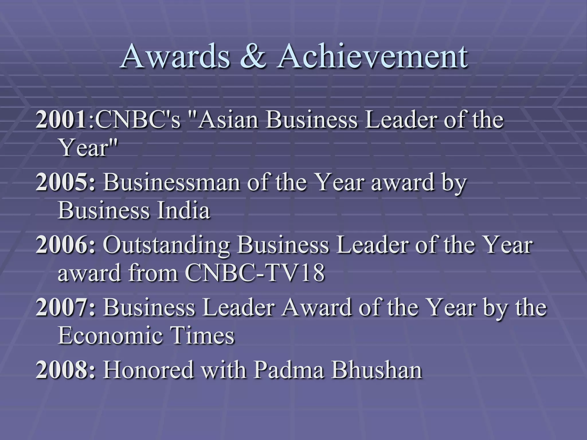 Awards & Achievement
2001:CNBC's "Asian Business Leader of the
  Year"
2005: Businessman of the Year award by
  Business India
2006: Outstanding Business Leader of the Year
  award from CNBC-TV18
2007: Business Leader Award of the Year by the
  Economic Times
2008: Honored with Padma Bhushan
 