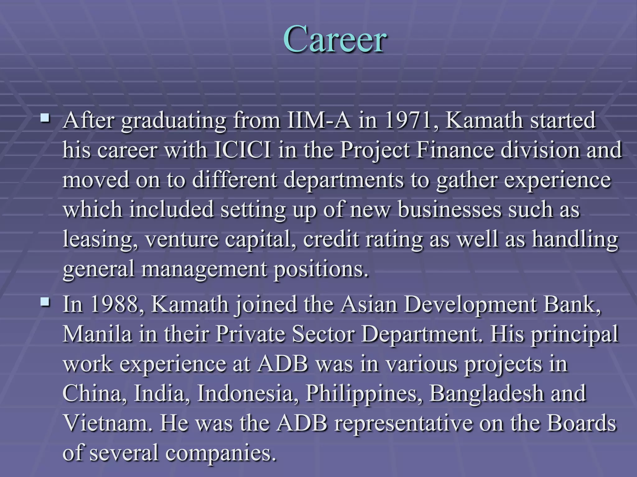 Career
 After graduating from IIM-A in 1971, Kamath started
  his career with ICICI in the Project Finance division and
  moved on to different departments to gather experience
  which included setting up of new businesses such as
  leasing, venture capital, credit rating as well as handling
  general management positions.
 In 1988, Kamath joined the Asian Development Bank,
  Manila in their Private Sector Department. His principal
  work experience at ADB was in various projects in
  China, India, Indonesia, Philippines, Bangladesh and
  Vietnam. He was the ADB representative on the Boards
  of several companies.
 