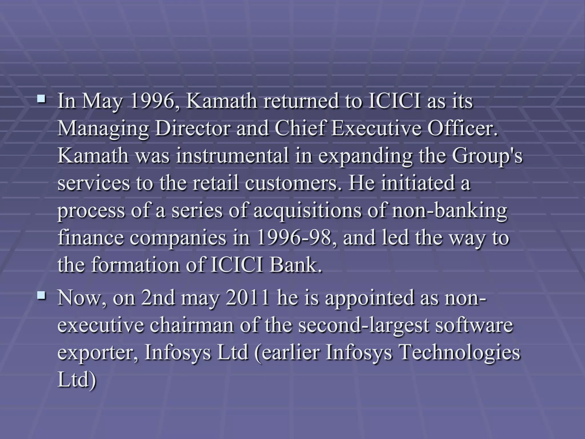  In May 1996, Kamath returned to ICICI as its
  Managing Director and Chief Executive Officer.
  Kamath was instrumental in expanding the Group's
  services to the retail customers. He initiated a
  process of a series of acquisitions of non-banking
  finance companies in 1996-98, and led the way to
  the formation of ICICI Bank.
 Now, on 2nd may 2011 he is appointed as non-
  executive chairman of the second-largest software
  exporter, Infosys Ltd (earlier Infosys Technologies
  Ltd)
 