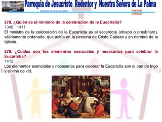 Diócesis de Asidonia-Jerez Pastoral
Familiar
278. ¿Quién es el ministro de la celebración de la Eucaristía?
1348 1411
El ministro de la celebración de la Eucaristía es el sacerdote (obispo o presbítero),
válidamente ordenado, que actúa en la persona de Cristo Cabeza y en nombre de la
Iglesia.
279. ¿Cuáles son los elementos esenciales y necesarios para celebrar la
Eucaristía?
1412
Los elementos esenciales y necesarios para celebrar la Eucaristía son el pan de trigo
y el vino de vid.
 