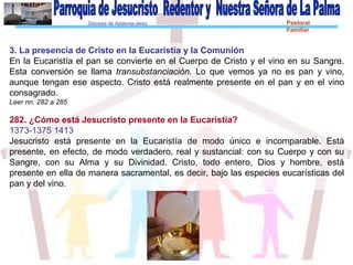 Diócesis de Asidonia-Jerez Pastoral
Familiar
3. La presencia de Cristo en la Eucaristía y la Comunión
En la Eucaristía el pan se convierte en el Cuerpo de Cristo y el vino en su Sangre.
Esta conversión se llama transubstanciación. Lo que vemos ya no es pan y vino,
aunque tengan ese aspecto. Cristo está realmente presente en el pan y en el vino
consagrado.
Leer nn. 282 a 285
282. ¿Cómo está Jesucristo presente en la Eucaristía?
1373-1375 1413
Jesucristo está presente en la Eucaristía de modo único e incomparable. Está
presente, en efecto, de modo verdadero, real y sustancial: con su Cuerpo y con su
Sangre, con su Alma y su Divinidad. Cristo, todo entero, Dios y hombre, está
presente en ella de manera sacramental, es decir, bajo las especies eucarísticas del
pan y del vino.
 